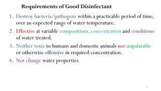 227
Requirements of Good Disinfectant
1. Destroy bacteria/pathogens within a practicable period of time,
over an expected range of water temperature.
2. Effective at variable compositions, concentration and conditions
of water treated.
3. Neither toxic to humans and domestic animals nor unpalatable
or otherwise offensive in required concentration.
4. Not change water properties
 