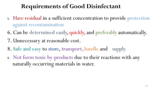 228
Requirements of Good Disinfectant
5. Have residual in a sufficient concentration to provide protection
against recontamination
6. Can be determined easily,quickly, and preferably automatically.
7. Unnecessary at reasonable cost.
8. Safe and easy to store, transport,handle and supply.
9. Not form toxic by-products due to their reactions with any
naturally occurring materials in water.
 