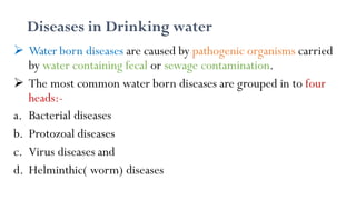 Diseases in Drinking water
 Water born diseases are caused by pathogenic organisms carried
by water containing fecal or sewage contamination.
 The most common water born diseases are grouped in to four
heads:-
a. Bacterial diseases
b. Protozoal diseases
c. Virus diseases and
d. Helminthic( worm) diseases
 