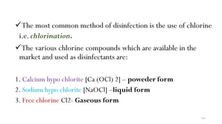 230
The most common method of disinfection is the use of chlorine
i.e.chlorination.
The various chlorine compounds which are available in the
market and used as disinfectants are:
1. Calcium hypo chlorite [Ca (OCl) 2] – poweder form
2. Sodium hypo chlorite [NaOCl] –liquid form
3. Free chlorine Cl2- Gaseous form
 