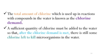 233
The total amount of chlorine which is used up in reactions
with compounds in the water is known as the chlorine
demand.
A sufficient quantity of chlorine must be added to the water
so that, after the chlorine demand is met, there is still some
chlorine left to kill microorganisms in the water.
 