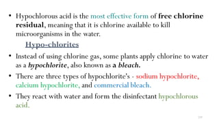 235
• Hypochlorous acid is the most effective form of free chlorine
residual, meaning that it is chlorine available to kill
microorganisms in the water.
Hypo-chlorites
• Instead of using chlorine gas, some plants apply chlorine to water
as a hypochlorite, also known as a bleach.
• There are three types of hypochlorite's - sodium hypochlorite,
calcium hypochlorite, and commercial bleach.
• They react with water and form the disinfectant hypochlorous
acid.
 