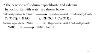 •The reactions of sodium hypochlorite and calcium
hypochlorite with water are shown below:
Calcium hypochlorite +Water
Ca(OCl)2 +2H2O
Sodium hypochlorite +Water
NaOCl + H2O
HypochlorousAcid + Calcium Hydroxide
2HOCl + Ca(OH)2
Hypochlorous Acid + Sodium Hydroxide
HOCl + NaOH
236
 