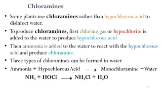 Chloramines
• Some plants use chloramines rather than hypochlorous acid to
disinfect water.
• Toproduce chloramines, first chlorine gas or hypochlorite is
added to the water to produce hypochlorous acid
• Then ammonia is added to the water to react with the hypochlorous
acid and produce chloramine.
• Three types of chloramines can be formed in water
• Ammonia + HypochlorousAcid Monochloramine +Water
NH3 + HOCl NH2Cl + H2O
237
 