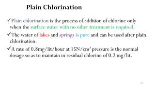 239
Plain Chlorination
Plain chlorination is the process of addition of chlorine only
when the surface water with no other treatment is required.
The water of lakes and springs is pure and can be used after plain
chlorination.
A rate of 0.8mg/lit/hour at 15N/cm2 pressure is the normal
dosage so as to maintain in residual chlorine of 0.2 mg/lit.
 