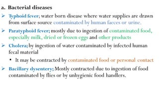 a. Bacterial diseases
 Typhoid fever; water born disease where water supplies are drawn
from surface source contaminated by human faeces or urine.
 Paratyphoid fever; mostly due to ingestion of contaminated food,
especially milk, dried or frozen eggs and other products
 Cholera; by ingestion of water contaminated by infected human
fecal material
• It may be contracted by contaminated food or personal contact
 Bacillary dysentery; Mostly contracted due to ingestion of food
contaminated by flies or by unhygienic food handlers.
 