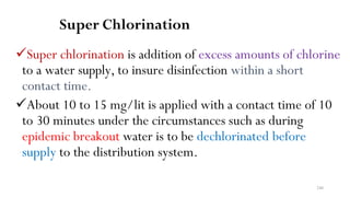240
Super Chlorination
Super chlorination is addition of excess amounts of chlorine
to a water supply, to insure disinfection within a short
contact time.
About 10 to 15 mg/lit is applied with a contact time of 10
to 30 minutes under the circumstances such as during
epidemic breakout water is to be dechlorinated before
supply to the distribution system.
 