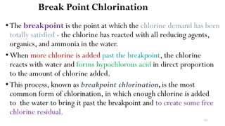 241
Break Point Chlorination
• The breakpoint is the point at which the chlorine demand has been
totally satisfied - the chlorine has reacted with all reducing agents,
organics, and ammonia in the water.
•When more chlorine is added past the breakpoint, the chlorine
reacts with water and forms hypochlorous acid in direct proportion
to the amount of chlorine added.
•This process, known as breakpoint chlorination,is the most
common form of chlorination, in which enough chlorine is added
to the water to bring it past the breakpoint and to create some free
chlorine residual.
 