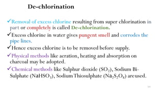 243
De-chlorination
Removal of excess chlorine resulting from super chlorination in
part or completely is called De-chlorination.
Excess chlorine in water gives pungent smell and corrodes the
pipe lines.
Hence excess chlorine is to be removed before supply.
Physical methods like aeration, heating and absorption on
charcoal may be adopted.
Chemical methods like Sulphur dioxide (SO2), Sodium Bi-
Sulphate (NaHSO3), SodiumThiosulphate (Na2S2O8) areused.
 