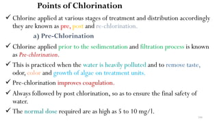 244
Points of Chlorination
 Chlorine applied at various stages of treatment and distribution accordingly
they are known as pre, post and re-chlorination.
a) Pre-Chlorination
 Chlorine applied prior to the sedimentation and filtration process is known
as Pre-chlorination.
 This is practiced when the water is heavily polluted and to remove taste,
odor,color and growth of algae on treatment units.
 Pre-chlorination improves coagulation.
 Always followed by post chlorination, so as to ensure the final safety of
water.
 The normal dose required are as high as 5 to 10 mg/l.
 