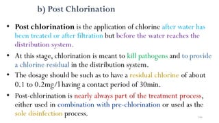 b) Post Chlorination
• Post chlorination is the application of chlorine after water has
been treated or after filtration but before the water reaches the
distribution system.
• At this stage, chlorination is meant to kill pathogens and to provide
a chlorine residual in the distribution system.
• The dosage should be such as to have a residual chlorine of about
0.1 to 0.2mg/l having a contact period of 30min.
• Post-chlorination is nearly always part of the treatment process,
either used in combination with pre-chlorination or used as the
sole disinfection process. 244
 