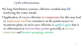 246
c) Re-Chlorination
•In long distribution systems, chlorine residual may fall
tendering the water unsafe.
•Application of excess chlorine to compensate for this may lead
to unpleasant smell to consumers at the points nearer to
treatment plant, in such cases chlorine is applied again that is
re-chlorinated at intermediate points generally at service
reservoirs and booster pumping stations.
 