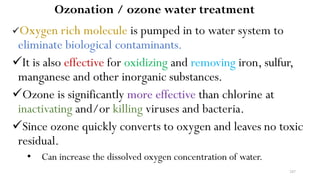 247
Ozonation / ozone water treatment
Oxygen rich molecule is pumped in to water system to
eliminate biological contaminants.
It is also effective for oxidizing and removing iron, sulfur,
manganese and other inorganic substances.
Ozone is significantly more effective than chlorine at
inactivating and/or killing viruses and bacteria.
Since ozone quickly converts to oxygen and leaves no toxic
residual.
• Can increase the dissolved oxygen concentration of water.
 