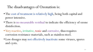 248
The disadvantages of Ozonation is:
•The cost of treatment is relatively high, being both capital and
power intensive.
•There is no measurable residual to indicate the efficiency of ozone
disinfection.
•Very reactive, irritative, toxic and corrosive, thusrequires
corrosion resistance materials, such as stainless steel.
•Low dosages may not effectively inactivate some viruses, spores
and cysts.
 