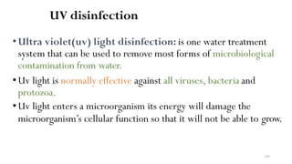 249
UV disinfection
•Ultra violet(uv) light disinfection: is one water treatment
system that can be used to remove most forms of microbiological
contamination from water.
•Uv light is normally effective against all viruses, bacteria and
protozoa.
•Uv light enters a microorganism its energy will damage the
microorganism’s cellular function so that it will not be able to grow.
 
