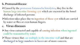 b. Protozoaldisease
Caused by the protozoon Entamoeba histolytica, they live in the
human large intestine forming cyst which are excreted in the bowel
discharge of infected persons
Infection takes place due to ingestion of these cyst which are carried
by water or flies or even human fingers.
c. Virus diseases
Any virus extracted and capable of causing infection when ingested
could be transmitted by water.
Those viruses that can multiply in the intestine wall and that are
discharged in large numbers in faeces are of more concern.
 