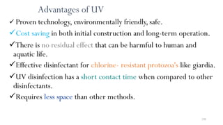 250
Advantages of UV
 Proven technology, environmentally friendly,safe.
Cost saving in both initial construction and long-term operation.
There is no residual effect that can be harmful to human and
aquatic life.
Effective disinfectant for chlorine- resistant protozoa's like giardia.
UV disinfection has a short contact time when compared to other
disinfectants.
Requires less space than other methods.
 