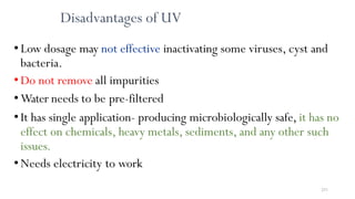 251
Disadvantages of UV
•Low dosage may not effective inactivating some viruses, cyst and
bacteria.
•Do not remove all impurities
•Water needs to be pre-filtered
•It has single application- producing microbiologically safe, it has no
effect on chemicals, heavy metals, sediments, and any other such
issues.
•Needs electricity to work
 