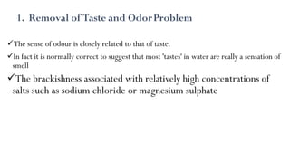 1. Removal of Taste and OdorProblem
The sense of odour is closely related to that of taste.
In fact it is normally correct to suggest that most 'tastes' in water are really a sensation of
smell
The brackishness associated with relatively high concentrations of
salts such as sodium chloride or magnesium sulphate
 
