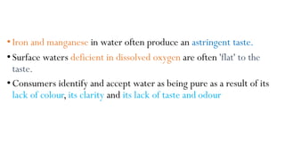 • Iron and manganese in water often produce an astringent taste.
• Surface waters deficient in dissolved oxygen are often 'flat' to the
taste.
• Consumers identify and accept water as being pure as a result of its
lack of colour, its clarity and its lack of taste and odour
 