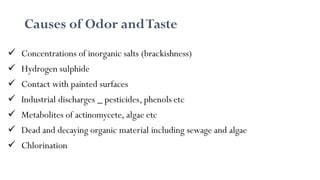 Causes of Odor andTaste
 Concentrations of inorganic salts (brackishness)
 Hydrogen sulphide
 Contact with painted surfaces
 Industrial discharges _ pesticides, phenols etc
 Metabolites of actinomycete, algae etc
 Dead and decaying organic material including sewage and algae
 Chlorination
 