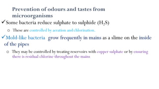 Prevention of odours and tastes from
microorganisms
Some bacteria reduce sulphate to sulphide (H2S)
o These are controlled by aeration and chlorination.
Mold-like bacteria grow frequently in mains as a slime on the inside
of the pipes
o They may be controlled by treating reservoirs with copper sulphate or by ensuring
there is residual chlorine throughout the mains
 