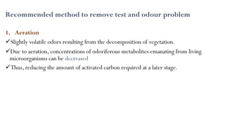 Recommended method to remove test and odour problem
1. Aeration
Slightly volatile odors resulting from the decomposition of vegetation.
Due to aeration, concentrations of odoriferous metabolites emanating from living
microorganisms can be decreased
Thus, reducing the amount of activated carbon required at a later stage.
 
