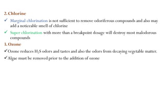 2.Chlorine
 Marginal chlorination is not sufficient to remove odoriferous compounds and also may
add a noticeable smell of chlorine
 Super chlorination with more than a breakpoint dosage will destroy most malodorous
compounds
3.Ozone
Ozone reduces H2S odors and tastes and also the odors from decaying vegetable matter.
Algae must be removed prior to the addition of ozone
 