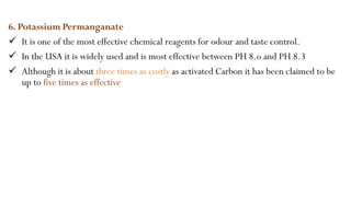 6. Potassium Permanganate
 It is one of the most effective chemical reagents for odour and taste control.
 In the USA it is widely used and is most effective between PH 8.o and PH 8.3
 Although it is about three times as costly as activated Carbon it has been claimed to be
up to five times as effective
 
