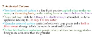 7.ActivatedCarbon
Powdered activated carbon is a fine black powder applied either to the raw
water, or the mixing basin, on the settling basin or directly before the filters
A normal dose might be 2.0 mg/1 to clarified water although it has been
applied at rates up to 125 mg/1 to raw water
Granular activated carbon consists of relatively large grains and is held in
filter towers through which the water is continually passed
At low levels of taste and odour powdered activated carbon is suggested as
being more economic than the granular
 