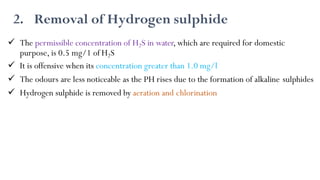2. Removal of Hydrogen sulphide
 The permissible concentration of H2S in water, which are required for domestic
purpose, is 0.5 mg/1 of H2S
 It is offensive when its concentration greater than 1.0 mg/l
 The odours are less noticeable as the PH rises due to the formation of alkaline sulphides
 Hydrogen sulphide is removed by aeration and chlorination
 