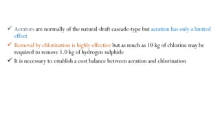 Aerators are normally of the natural-draft cascade-type but aeration has only a limited
effect
 Removal by chlorination is highly effective but as much as 10 kg of chlorine may be
required to remove 1.0 kg of hydrogen sulphide
 It is necessary to establish a cost balance between aeration and chlorination
 