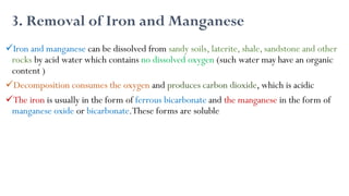 3. Removal of Iron and Manganese
Iron and manganese can be dissolved from sandy soils, laterite, shale, sandstone and other
rocks by acid water which contains no dissolved oxygen (such water may have an organic
content )
Decomposition consumes the oxygen and produces carbon dioxide, which is acidic
The iron is usually in the form of ferrous bicarbonate and the manganese in the form of
manganese oxide or bicarbonate.These forms are soluble
 