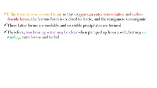 If the water is now exposed to air so that oxygen can enter into solution and carbon
dioxide leaves, the ferrous form is oxidized to ferric, and the manganese to manganic
These latter forms are insoluble and so visible precipitates are formed
Therefore, iron bearing water may be clear when pumped up from a well, but may on
standing, turn brown and turbid
 