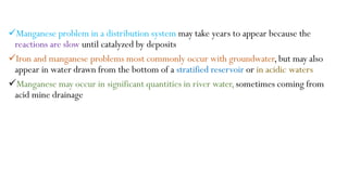 Manganese problem in a distribution system may take years to appear because the
reactions are slow until catalyzed by deposits
Iron and manganese problems most commonly occur with groundwater,but may also
appear in water drawn from the bottom of a stratified reservoir or in acidic waters
Manganese may occur in significant quantities in river water,sometimes coming from
acid mine drainage
 