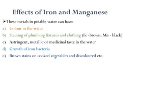 Effects of Iron and Manganese
These metals in potable water can have:
a) Colour in the water
b) Staining of plumbing fixtures and clothing (Fe -brown. Mn - black)
c) Astringent, metallic or medicinal taste in the water
d) Growth of iron bacteria
e) Brown stains on cooked vegetables and discoloured etc.
 
