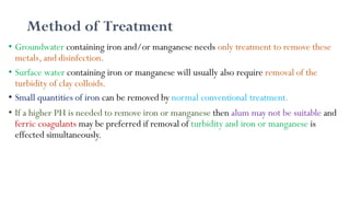 Method of Treatment
• Groundwater containing iron and/or manganese needs only treatment to remove these
metals, and disinfection.
• Surface water containing iron or manganese will usually also require removal of the
turbidity of clay colloids.
• Small quantities of iron can be removed by normal conventional treatment.
• If a higher PH is needed to remove iron or manganese then alum may not be suitable and
ferric coagulants may be preferred if removal of turbidity and iron or manganese is
effected simultaneously.
 
