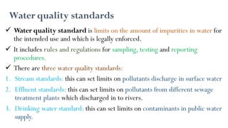 Water quality standards
 Water quality standard is limits on the amount of impurities in water for
the intended use and which is legally enforced.
 It includes rules and regulations for sampling, testing and reporting
procedures.
 There are three water quality standards:
1. Stream standards: this can set limits on pollutants discharge in surface water
2. Effluent standards: this can set limits on pollutants from different sewage
treatment plants which discharged in to rivers.
3. Drinking water standard: this can set limits on contaminants in public water
supply.
 