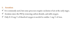 1. Aeration
 It is commonly used, but some processes require exclusion of air at the early stages.
 Aeration raises the PH by removing carbon dioxide, and adds oxygen.
 Only 0.14 mg/1 of dissolved oxygen is needed to oxidize 1 mg/1 of iron.
 