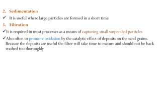 2. Sedimentation
 It is useful where large particles are formed in a short time
3. Filtration
It is required in most processes as a means of capturing small suspended particles
Also often to promote oxidation by the catalytic effect of deposits on the sand grains.
Because the deposits are useful the filter will take time to mature and should not be back
washed too thoroughly
 