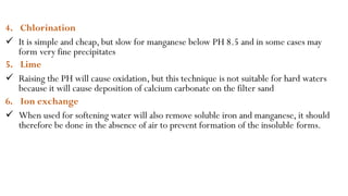 4. Chlorination
 It is simple and cheap, but slow for manganese below PH 8.5 and in some cases may
form very fine precipitates
5. Lime
 Raising the PH will cause oxidation, but this technique is not suitable for hard waters
because it will cause deposition of calcium carbonate on the filter sand
6. Ion exchange
 When used for softening water will also remove soluble iron and manganese, it should
therefore be done in the absence of air to prevent formation of the insoluble forms.
 