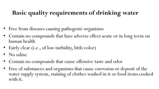 Basic quality requirements of drinking water
• Free from diseases causing pathogenic organisms
• Contain no compounds that have adverse effect acute or in long term on
human health
• Fairly clear (i.e., of low turbidity, littlecolor)
• No saline
• Contain no compounds that cause offensive taste and odor
• Free of substances and organisms that cause corrosion or deposit of the
water supply system, staining of clothes washed in it or food items cooked
with it.
 