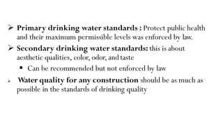  Primary drinking water standards : Protect public health
and their maximum permissible levels was enforced by law.
 Secondary drinking water standards: this is about
aesthetic qualities, color, odor, andtaste
 Can be recommended but not enforced by law
 Water quality for any construction should be as much as
possible in the standards of drinking quality
 