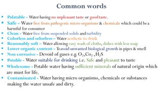 Common words
 Palatable - Water having no unpleasant taste or good taste.
 Safe - Water free from pathogenic micro organisms & chemicals which could bea
harmful for consumer
 Clean - Water free from suspended solids andturbidity
 Colorless and odorless – Water aesthetic to drink
 Reasonably soft – Water allowing easy wash of cloths, dishes with less soap
 Lower organic content - Toavoid unwanted biological growth in pipes & smell
 Non corrosive - Devoid of gases e.g.O2,Co2 ,H2S
 Potable - Water suitable for drinking i.e. Safe and pleasant to taste
 Wholesome - Potable water having sufficient minerals of natural origin which
are must for life.
 Contaminated - Water having micro organisms, chemicals or substances
making the water unsafe and dirty.
 
