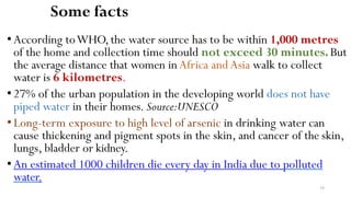 34
Some facts
• According toWHO,the water source has to be within 1,000 metres
of the home and collection time should not exceed 30 minutes.But
the average distance that women inAfrica andAsia walk to collect
water is 6 kilometres.
•27% of the urban population in the developing world does not have
piped water in their homes. Source:UNESCO
•Long-term exposure to high level of arsenic in drinking water can
cause thickening and pigment spots in the skin, and cancer of the skin,
lungs, bladder or kidney.
•An estimated 1000 children die every day in India due to polluted
water.
 