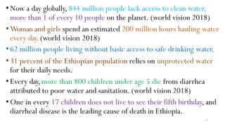 35
•Now a day globally, 844 million people lack access to clean water,
more than 1 of every 10 people on the planet. (world vision 2018)
•Woman and girls spend an estimated 200 million hours hauling water
every day.(world vision 2018)
•62 million people living without basic access to safe drinking water.
•31 percent of the Ethiopian population relies on unprotected water
for their daily needs.
•Every day,more than 800 children under age 5 die from diarrhea
attributed to poor water and sanitation. (world vision 2018)
•One in every 17 children does not live to see their fifth birthday, and
diarrheal disease is the leading cause of death in Ethiopia.
 