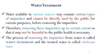 36
 Water available in various sources may contain various types
of impurities and cannot be directly used by the public for
various purposes, before removing the impurities
 Therefore, removing these impurities up to certain extent so
that it may not be harmful to the public health is necessary.
 The process of removing the impurities from water is called
water treatment and the treated water is called wholesome
water.
WaterTreatment
 