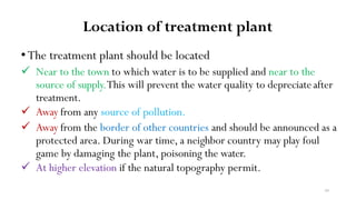 39
Location of treatment plant
•The treatment plant should be located
 Near to the town to which water is to be supplied and near to the
source of supply.This will prevent the water quality to depreciateafter
treatment.
 Away from any source of pollution.
 Away from the border of other countries and should be announced as a
protected area. During war time, a neighbor country may play foul
game by damaging the plant, poisoning the water.
 At higher elevation if the natural topography permit.
 