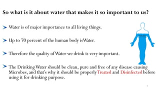 So what is it about water that makes it so important to us?
Water is of major importance to all living things.
Up to 70 percent of the human body isWater.
Therefore the quality ofWater we drink is veryimportant.
The DrinkingWater should be clean, pure and free of any disease causing
Microbes, and that’s why it should be properlyTreated and Disinfectedbefore
using it for drinking purpose.
4
 