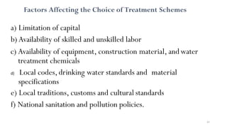 43
Factors Affecting the Choice of Treatment Schemes
a) Limitation of capital
b) Availability of skilled and unskilled labor
c) Availability of equipment, construction material, andwater
treatment chemicals
d) Local codes, drinking water standards and material
specifications
e) Local traditions, customs and cultural standards
f) National sanitation and pollution policies.
 